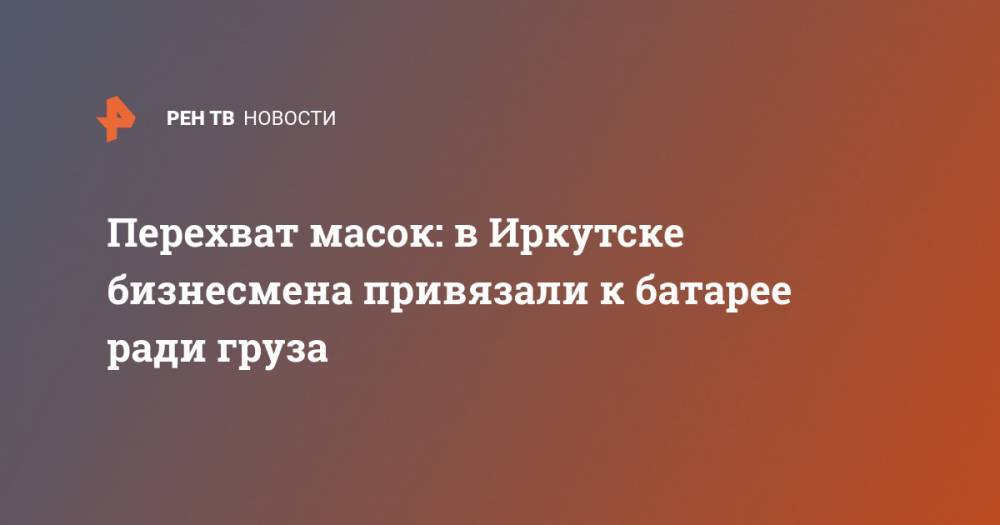 Перехват масок: в Иркутске бизнесмена привязали к батарее ради груза - ren.tv - Россия - Иркутская обл. - Иркутск - Ивановская обл.
