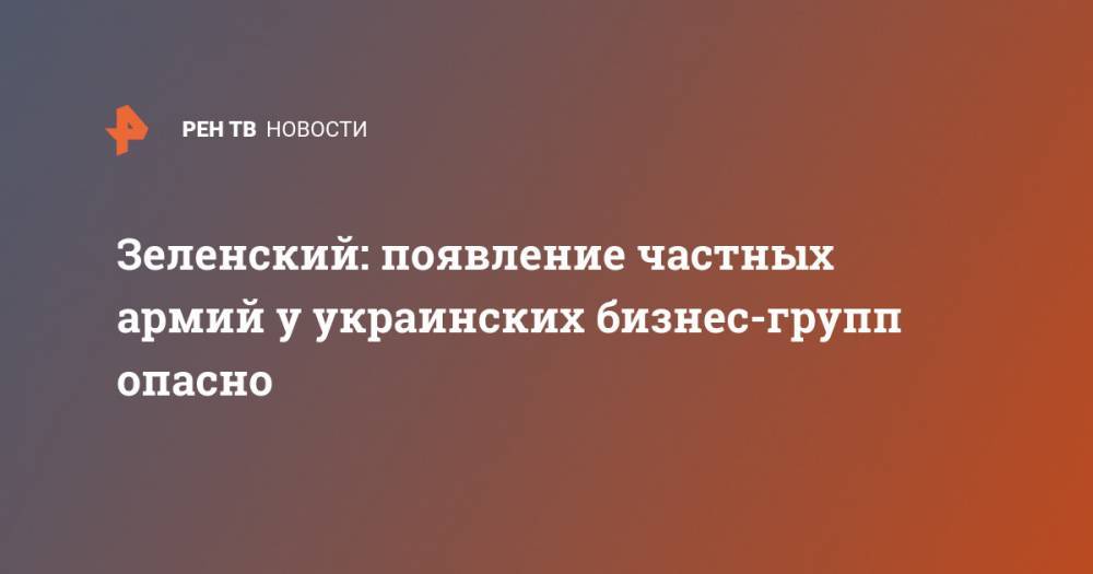 Зеленский: появление частных армий у украинских бизнес-групп опасно - ren.tv - Украина