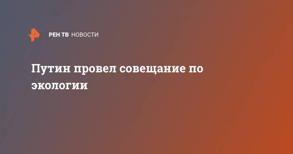 Путин провел совещание по экологии - ren.tv - Россия