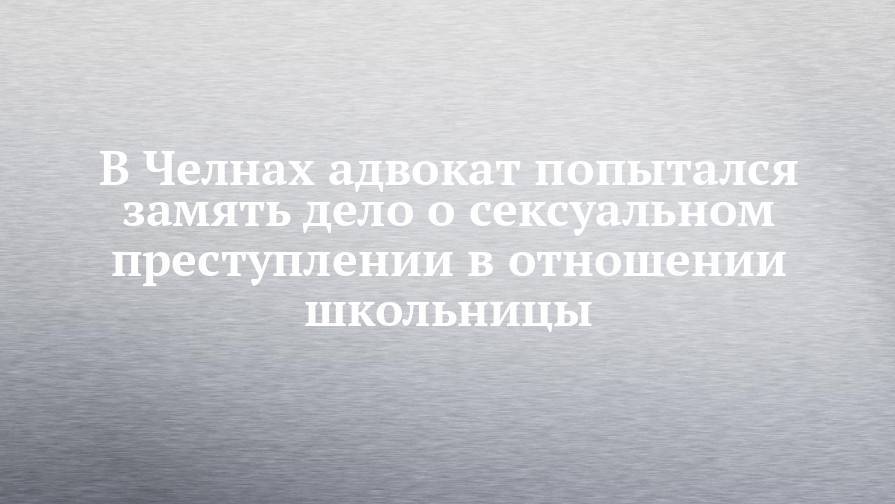В Челнах адвокат попытался замять дело о сексуальном преступлении в отношении школьницы - chelny-izvest.ru - Россия - Набережные Челны