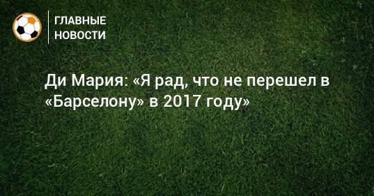Анхель Ди-Марий - Ди Мария: «Я рад, что не перешел в «Барселону» в 2017 году» - bombardir.ru - Париж