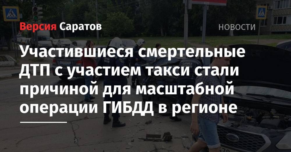 Участившиеся смертельные ДТП с участием такси стали причиной для масштабной операции ГИБДД в регионе - nversia.ru - Саратовская обл. - Саратов