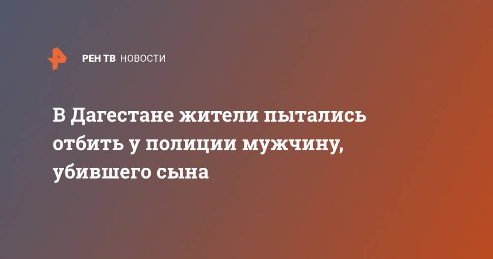 В Дагестане жители пытались отбить у полиции мужчину, убившего сына - ren.tv - респ. Дагестан