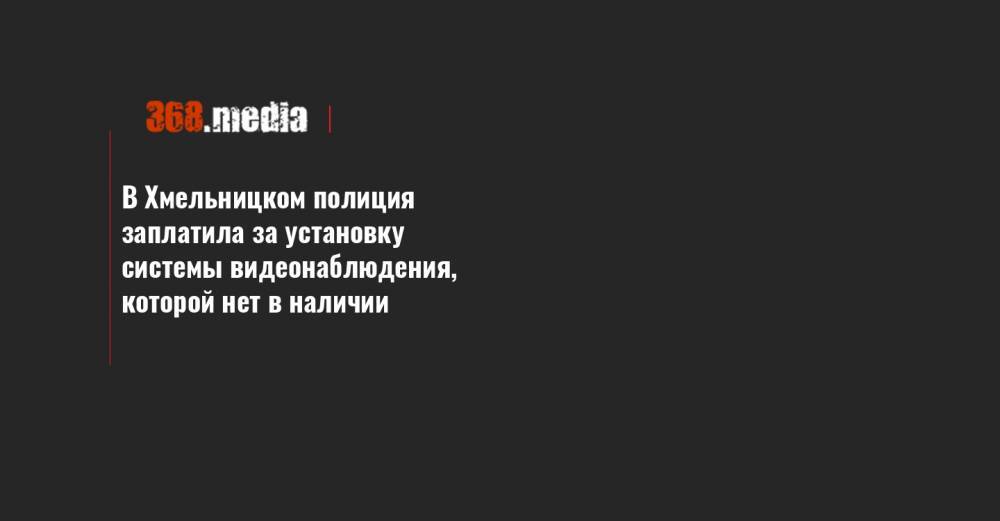 В Хмельницком полиция заплатила за установку системы видеонаблюдения, которой нет в наличии - 368.media - Хмельницкая обл.