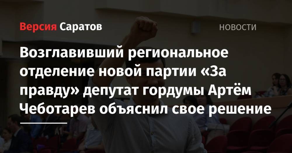 Захар Прилепин - Возглавивший региональное отделение новой партии «За правду» депутат гордумы Артём Чеботарев объяснил свое решение - nversia.ru - Россия - Саратов
