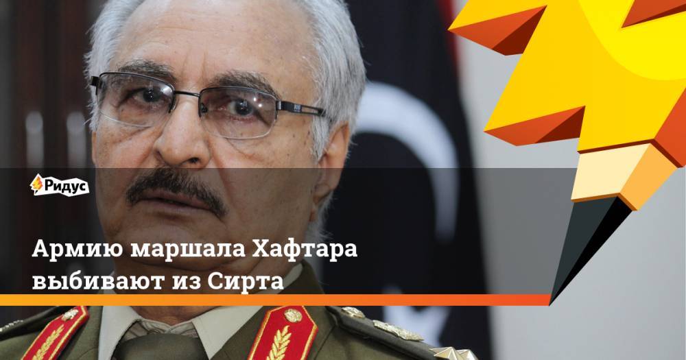 Армию маршала Хафтара выбивают из Сирта - ridus.ru - Турция - Ливия - Триполи - Сирт