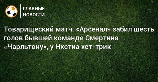 Алексей Смертин - Товарищеский матч. «Арсенал» забил шесть голов бывшей команде Смертина «Чарльтону», у Нкетиа хет-трик - bombardir.ru - Россия