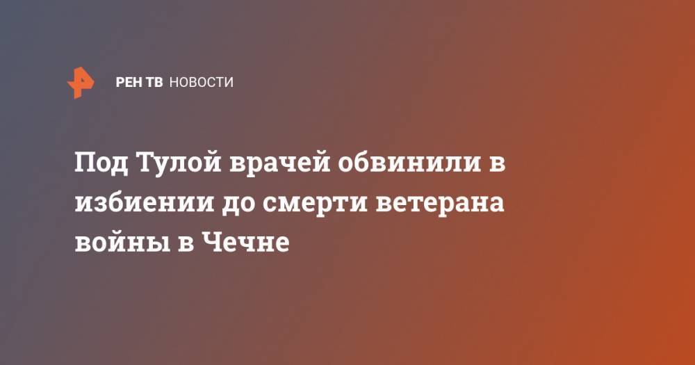 Под Тулой врачей обвинили в избиении до смерти ветерана войны в Чечне - ren.tv - Тула - респ. Чечня