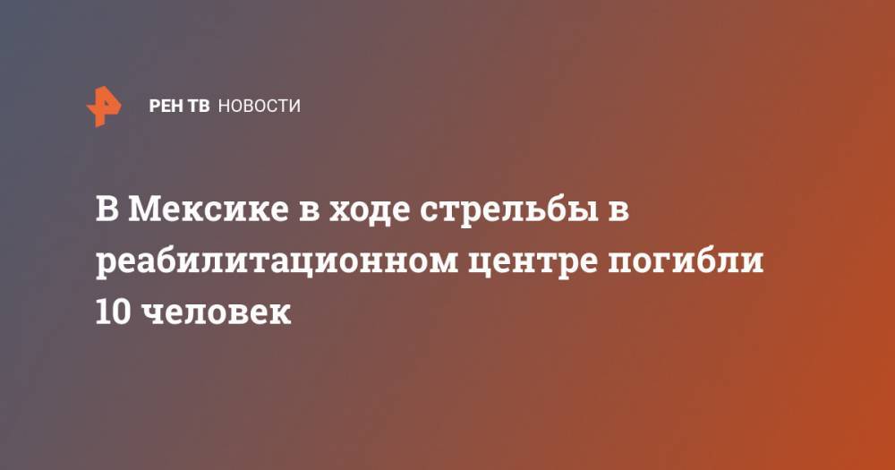 В Мексике в ходе стрельбы в реабилитационном центре погибли 10 человек - ren.tv - Мексика