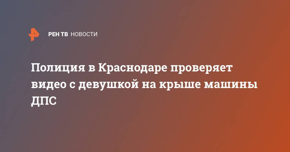 Полиция в Краснодаре проверяет видео с девушкой на крыше машины ДПС - ren.tv - Россия - Краснодар