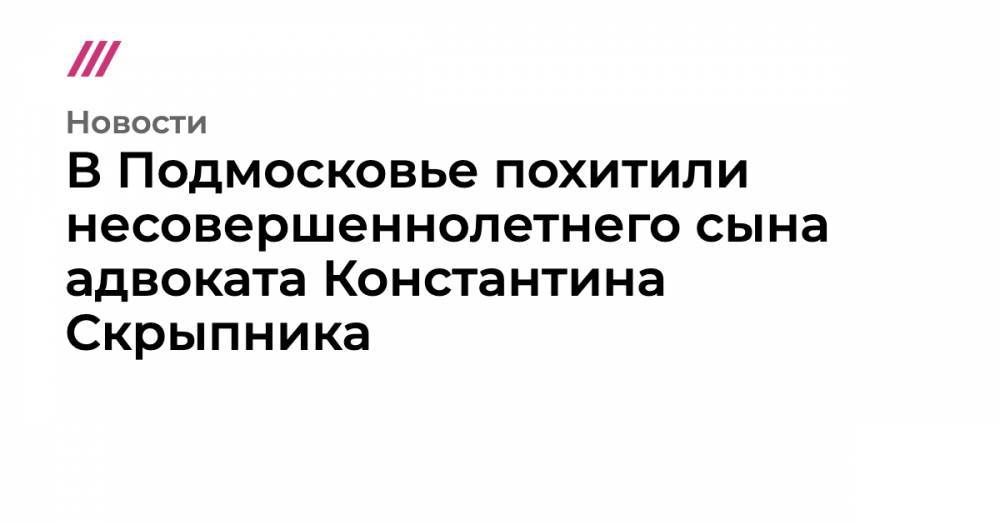 В Подмосковье похитили несовершеннолетнего сына адвоката Константина Скрыпника - tvrain.ru - Москва - Московская обл. - респ. Алания - Ногинск
