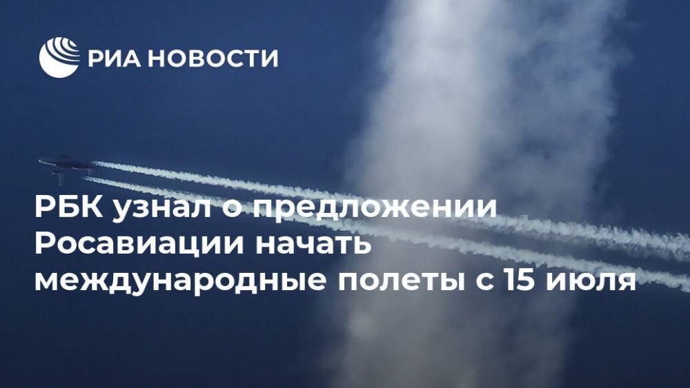 РБК узнал о предложении Росавиации начать международные полеты с 15 июля - ria.ru - Москва - Россия
