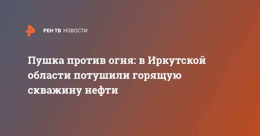 Пушка против огня: в Иркутской области потушили горящую скважину нефти - ren.tv - Иркутская обл.