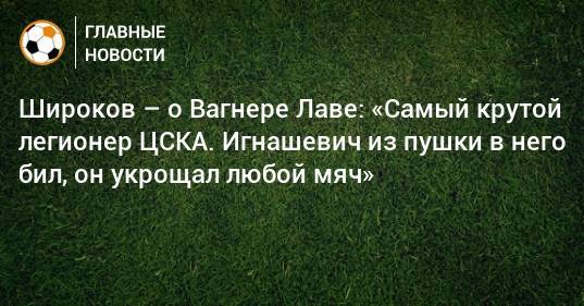 Роман Широков - Вагнер Лав - Широков – о Вагнере Лаве: «Самый крутой легионер ЦСКА. Игнашевич из пушки в него бил, он укрощал любой мяч» - bombardir.ru