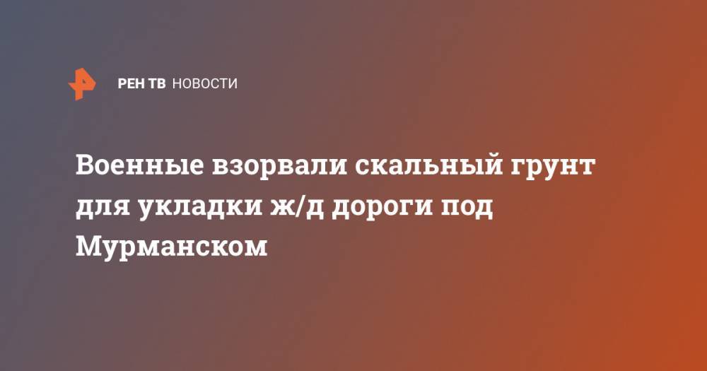 Военные взорвали скальный грунт для укладки ж/д дороги под Мурманском - ren.tv - Красноярский край - Мурманск - Рязань - Магаданская обл. - Мурманская обл.