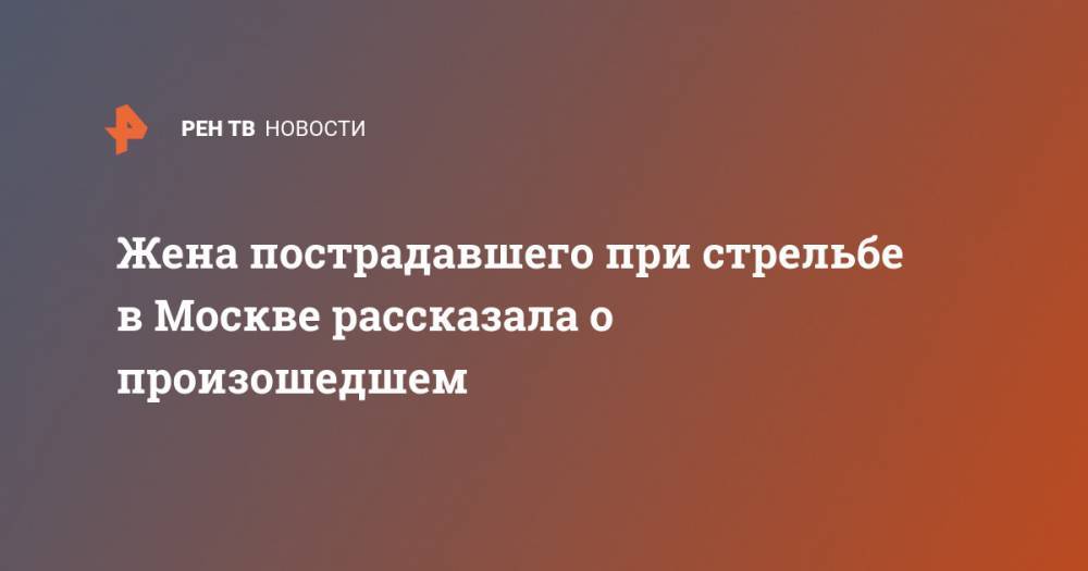 Жена пострадавшего при стрельбе в Москве рассказала о произошедшем - ren.tv - Москва