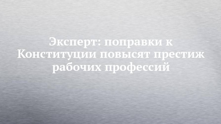Эксперт: поправки к Конституции повысят престиж рабочих профессий - chelny-izvest.ru - Россия
