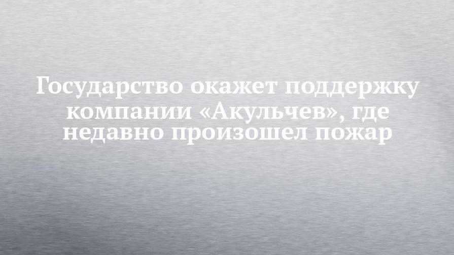 Наиль Магдеев - Государство окажет поддержку компании «Акульчев», где недавно произошел пожар - chelny-izvest.ru - Набережные Челны