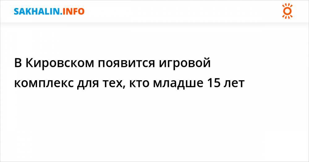 В Кировском появится игровой комплекс для тех, кто младше 15 лет - sakhalin.info - Кировск