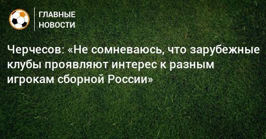 Станислав Черчесов - Черчесов: «Не сомневаюсь, что зарубежные клубы проявляют интерес к разным игрокам сборной России» - bombardir.ru - Россия - Краснодар