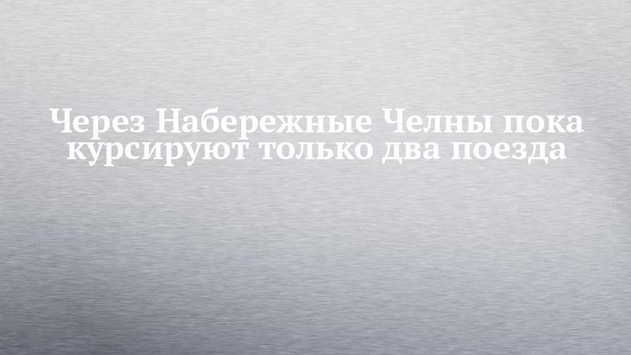 Через Набережные Челны пока курсируют только два поезда - chelny-izvest.ru - Москва - Набережные Челны - Пермь - Казань - Ижевск - Адлер