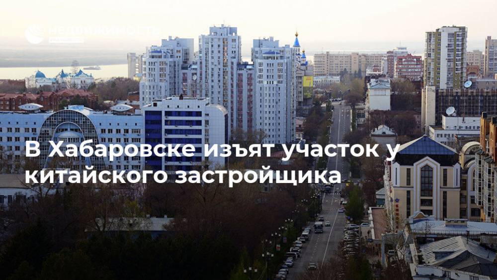 В Хабаровске изъят участок у китайского застройщика - realty.ria.ru - Россия - Китай - Хабаровск - Строительство