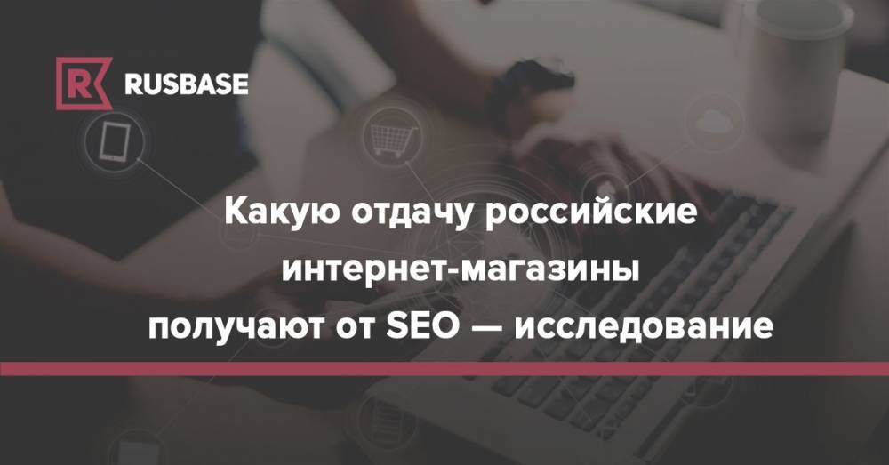 Какую отдачу российские интернет-магазины получают от SEO — исследование - rb.ru - Россия