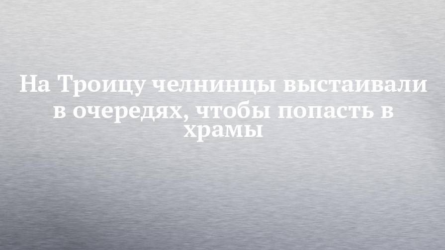 На Троицу челнинцы выстаивали в очередях, чтобы попасть в храмы - chelny-izvest.ru - Набережные Челны