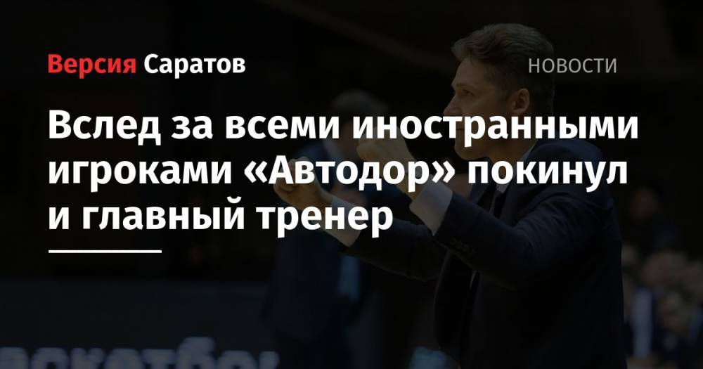 Вслед за всеми иностранными игроками «Автодор» покинул и главный тренер - nversia.ru - Саратов