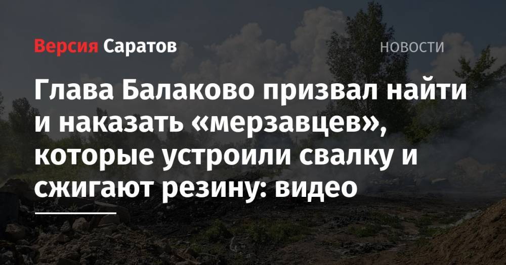 Глава Балаково призвал найти и наказать «мерзавцев», которые устроили свалку и сжигают резину: видео - nversia.ru - Балаково