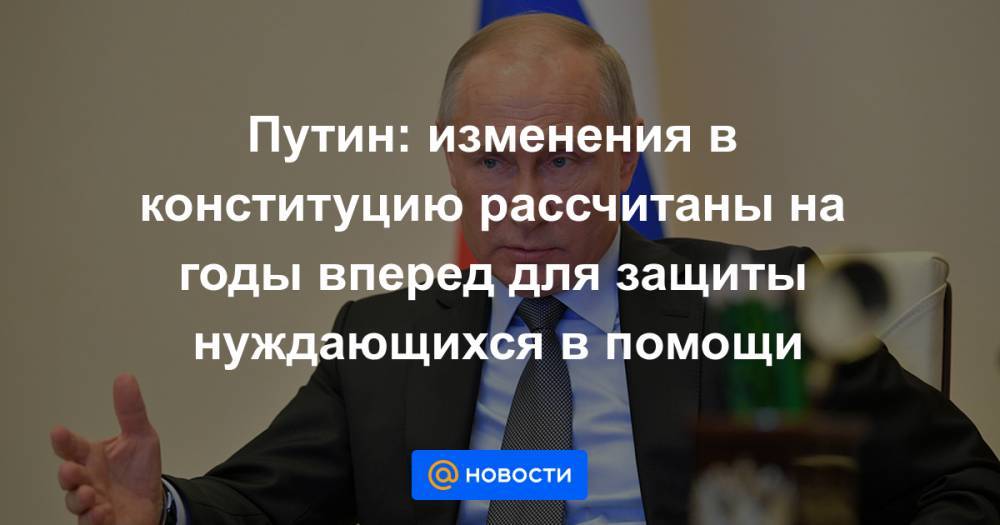 Путин: изменения в конституцию рассчитаны на годы вперед для защиты нуждающихся в помощи - news.mail.ru