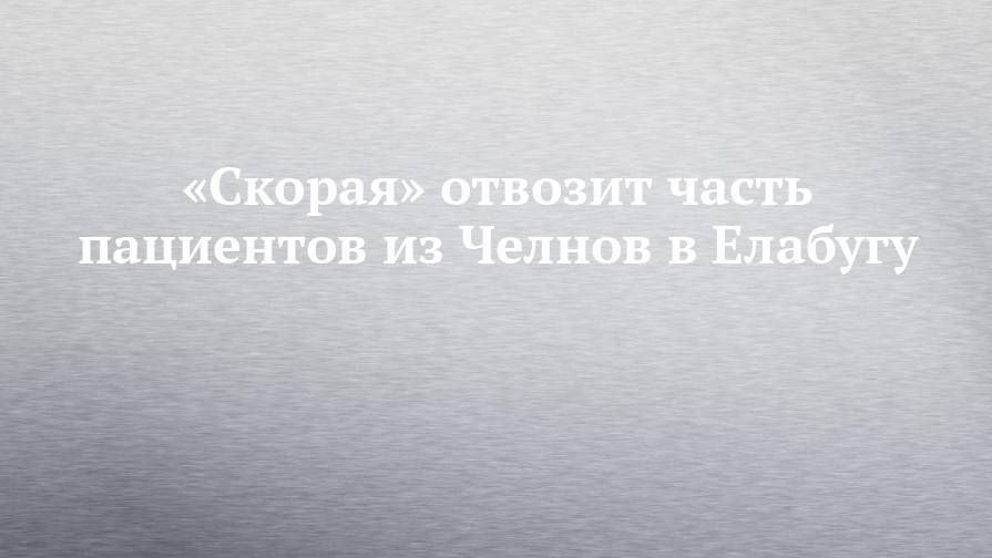«Скорая» отвозит часть пациентов из Челнов в Елабугу - chelny-izvest.ru - респ. Татарстан - Набережные Челны
