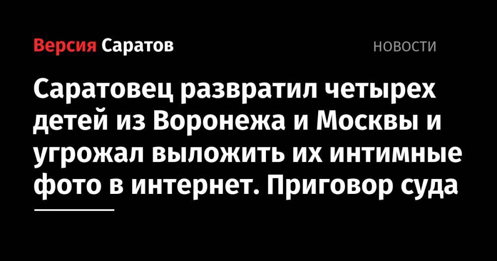Саратовец развратил четырех детей из Воронежа и Москвы и угрожал выложить их интимные фото в интернет. Приговор суда - nversia.ru - Москва - Россия - Воронеж - Саратов