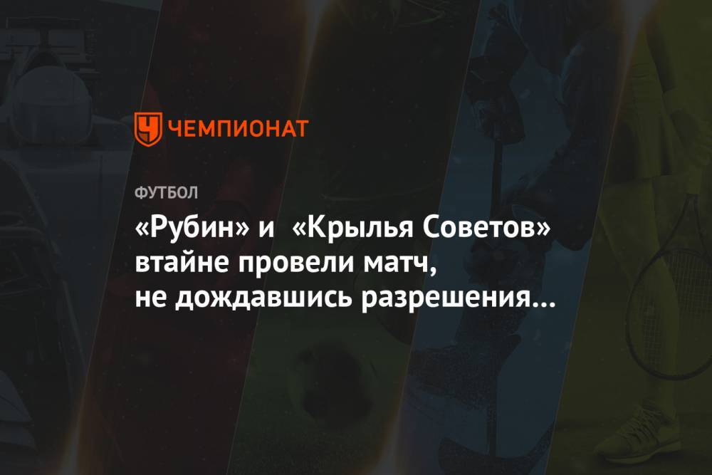 «Рубин» и «Крылья Советов» втайне провели матч, не дождавшись разрешения властей - championat.com - Россия - Казань - Самара