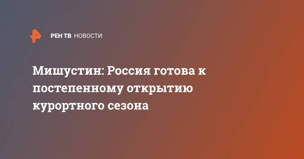 Михаил Мишустин - Мишустин: Россия готова к постепенному открытию курортного сезона - ren.tv - Россия