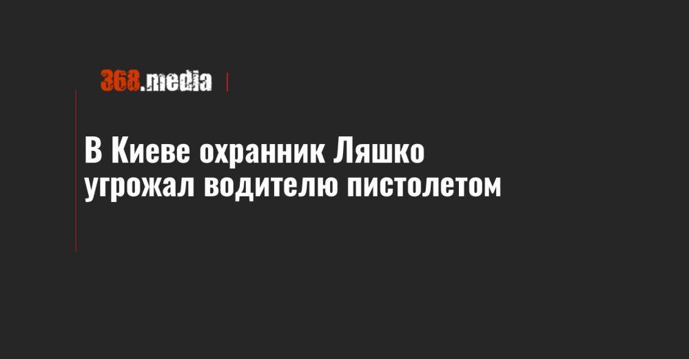 Олег Ляшко - В Киеве охранник Ляшко угрожал водителю пистолетом - 368.media - Киев