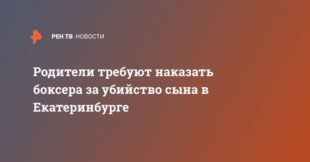 Родители требуют наказать боксера за убийство сына в Екатеринбурге - ren.tv - Екатеринбург