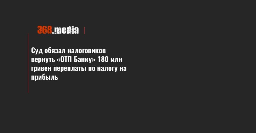 Суд обязал налоговиков вернуть «ОТП Банку» 180 млн гривен переплаты по налогу на прибыль - 368.media