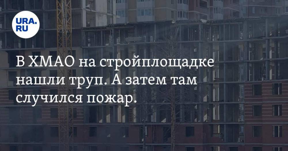 В ХМАО на стройплощадке нашли труп. А затем там случился пожар. ВИДЕО - ura.news - Сургут - Югра