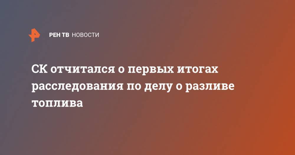 СК отчитался о первых итогах расследования по делу о разливе топлива - ren.tv - Россия - Норильск