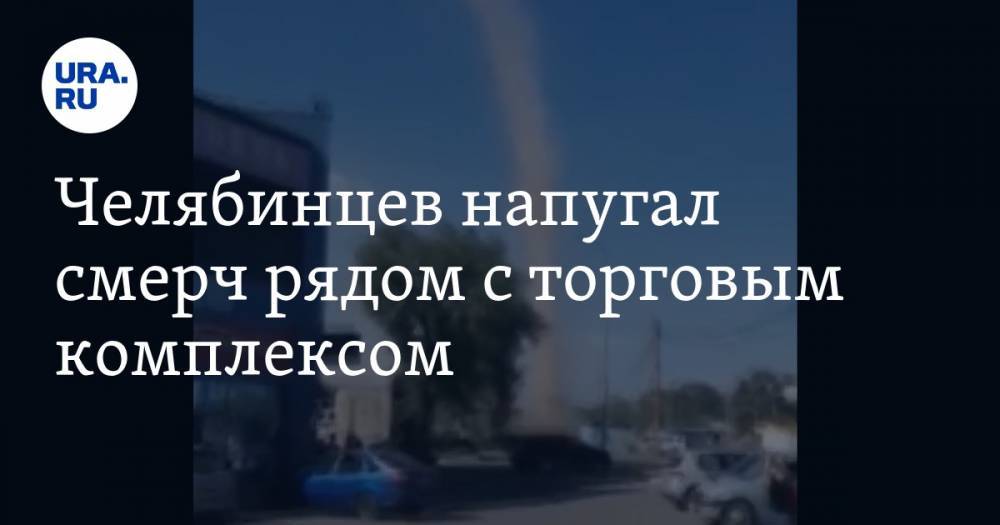 Челябинцев напугал смерч рядом с торговым комплексом. ВИДЕО - ura.news - Россия