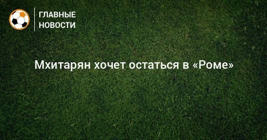 Генрих Мхитарян - Мхитарян хочет остаться в «Роме» - bombardir.ru