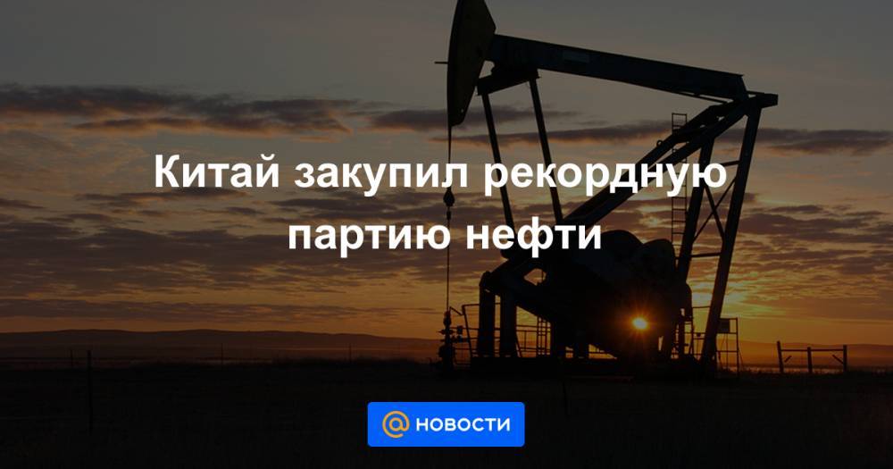 Наталья Мильчакова - Китай закупил рекордную партию нефти - news.mail.ru - Россия - Китай