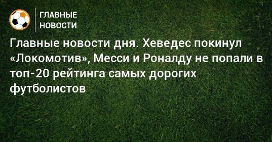 Главные новости дня. Хеведес покинул «Локомотив», Месси и Роналду не попали в топ-20 рейтинга самых дорогих футболистов - bombardir.ru - Монако