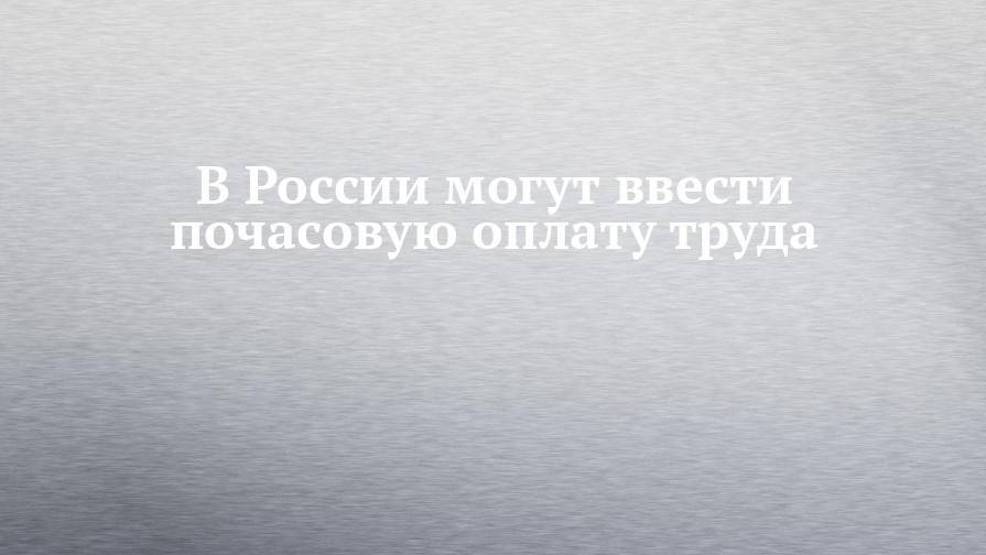 В России могут ввести почасовую оплату труда - chelny-izvest.ru - Россия