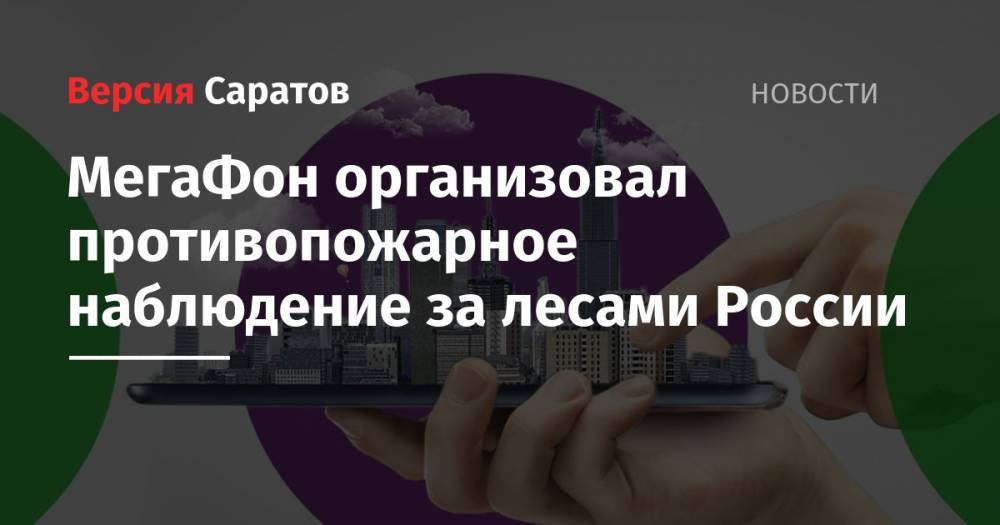 МегаФон организовал противопожарное наблюдение за лесами России - nversia.ru - Россия - Саратовская обл. - округ Южный