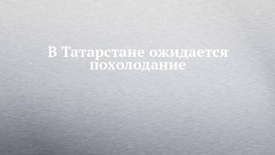 В Татарстане ожидается похолодание - chelny-izvest.ru - респ. Татарстан