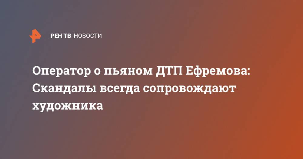 Сергей Захаров - Оператор о пьяном ДТП Ефремова: Скандалы всегда сопровождают художника - ren.tv