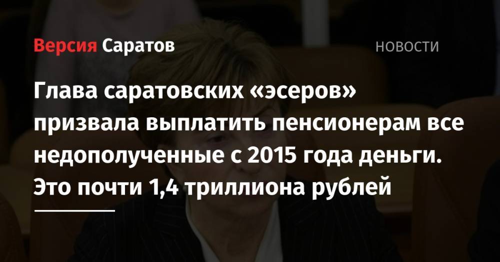 Глава саратовских «эсеров» призвала выплатить пенсионерам все недополученные с 2015 года деньги. Это почти 1,4 триллиона рублей - nversia.ru - Россия - Саратовская обл.