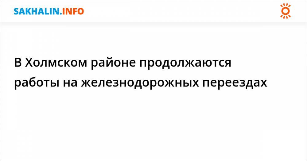 В Холмском районе продолжаются работы на железнодорожных переездах - sakhalin.info - Невельск - район Холмский